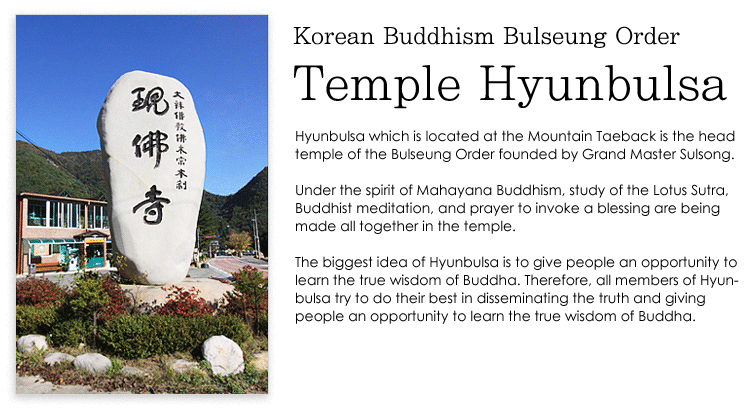 Hyunbulsa which is located at the Mountain Taeback is the head temple of the Bulseung Order founded by the Grand Master Sulsong. Under the spirit of Mahayana Buddhism, study of the Lotus Sutra, Buddhist meditation, and prayer to invoke a blessing are being made all together in the temple. The biggest idea of Hyunbulsa is to give people an opportunity to learn the true wisdom of Buddha. Therefore,  all members of Hyunbulsa try to do their best in disseminating the truth giving people an opportunity to learn the true wisdom of Buddha because that is the biggest idea of the temple.
